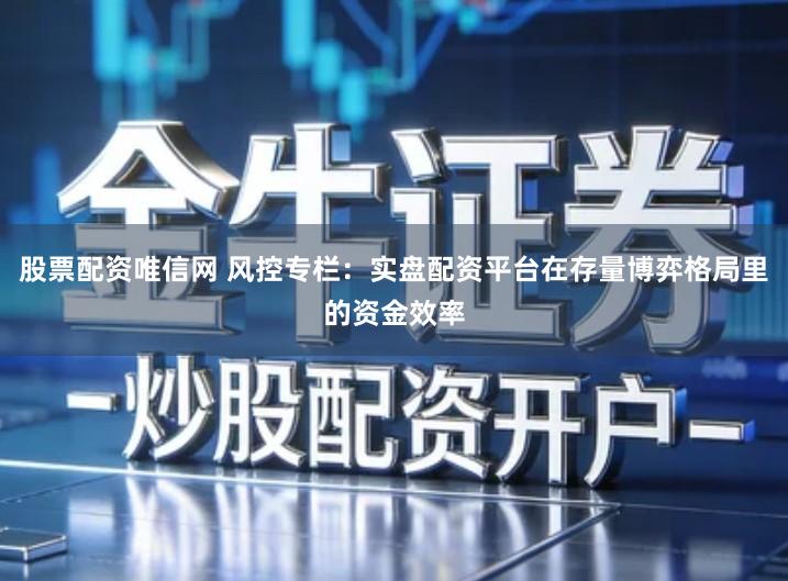 股票配资唯信网 风控专栏：实盘配资平台在存量博弈格局里的资金效率