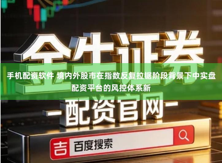 手机配资软件 境内外股市在指数反复拉锯阶段背景下中实盘配资平台的风控体系新