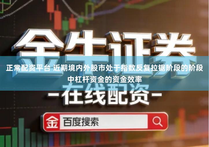 正常配资平台 近期境内外股市处于指数反复拉锯阶段的阶段中杠杆资金的资金效率