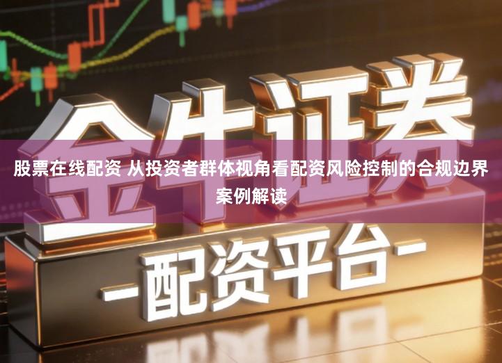 股票在线配资 从投资者群体视角看配资风险控制的合规边界案例解读