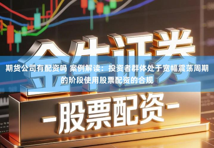 期货公司有配资吗 案例解读：投资者群体处于宽幅震荡周期的阶段使用股票配资的合规